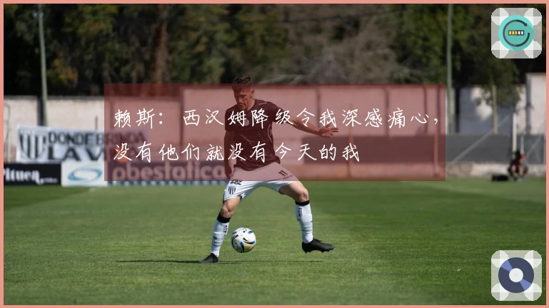 赖斯：西汉姆降级令我深感痛心，没有他们就没有今天的我