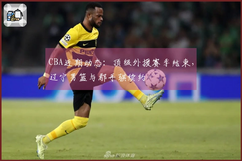 CBA近期动态：顶级外援赛季结束，辽宁男篮与鄢手骐续约