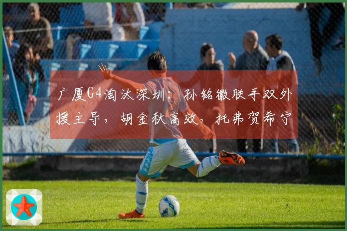 广厦G4淘汰深圳:孙铭徽联手双外援主导,胡金秋高效,托弗贺希宁手感低迷