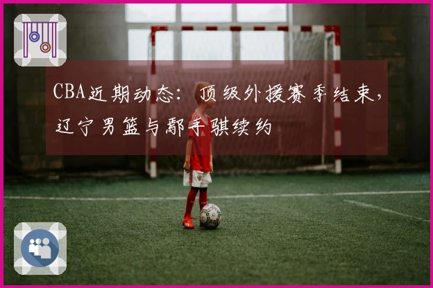 CBA近期动态：顶级外援赛季结束，辽宁男篮与鄢手骐续约